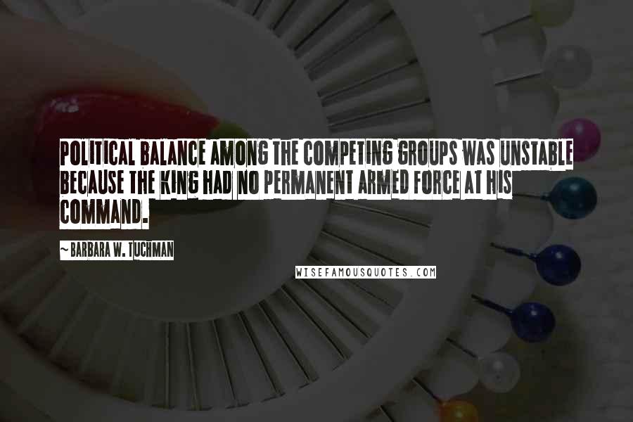 Barbara W. Tuchman Quotes: Political balance among the competing groups was unstable because the king had no permanent armed force at his command.