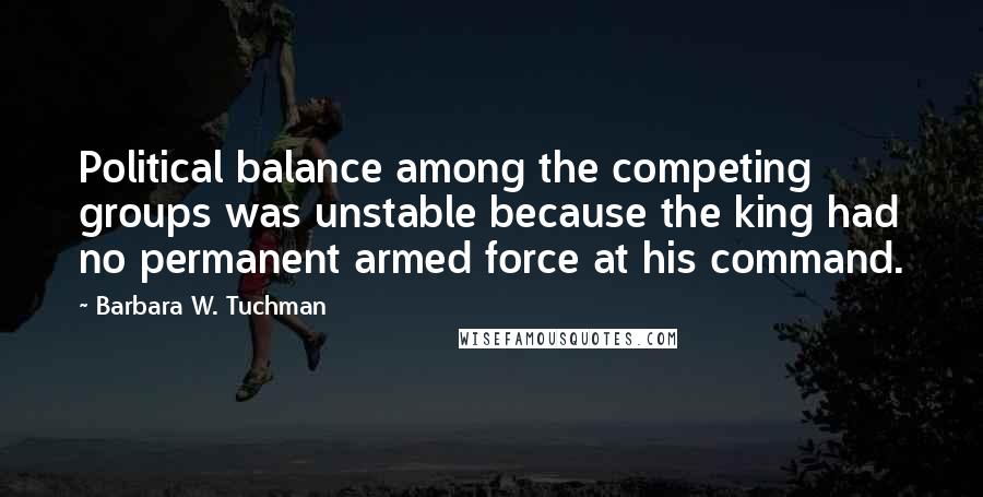 Barbara W. Tuchman Quotes: Political balance among the competing groups was unstable because the king had no permanent armed force at his command.