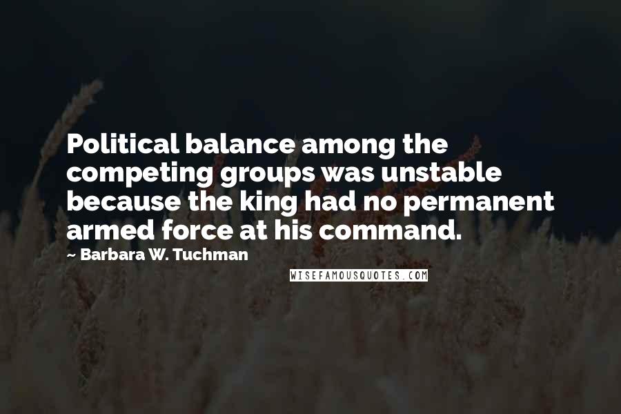 Barbara W. Tuchman Quotes: Political balance among the competing groups was unstable because the king had no permanent armed force at his command.
