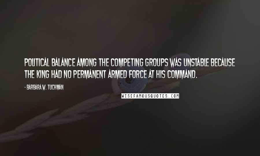 Barbara W. Tuchman Quotes: Political balance among the competing groups was unstable because the king had no permanent armed force at his command.