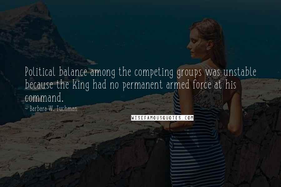 Barbara W. Tuchman Quotes: Political balance among the competing groups was unstable because the king had no permanent armed force at his command.