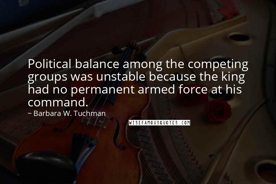 Barbara W. Tuchman Quotes: Political balance among the competing groups was unstable because the king had no permanent armed force at his command.