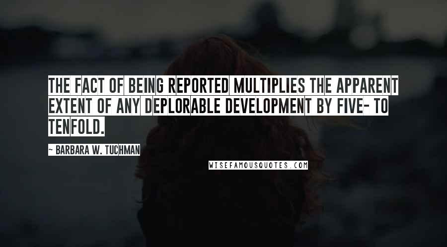 Barbara W. Tuchman Quotes: The fact of being reported multiplies the apparent extent of any deplorable development by five- to tenfold.