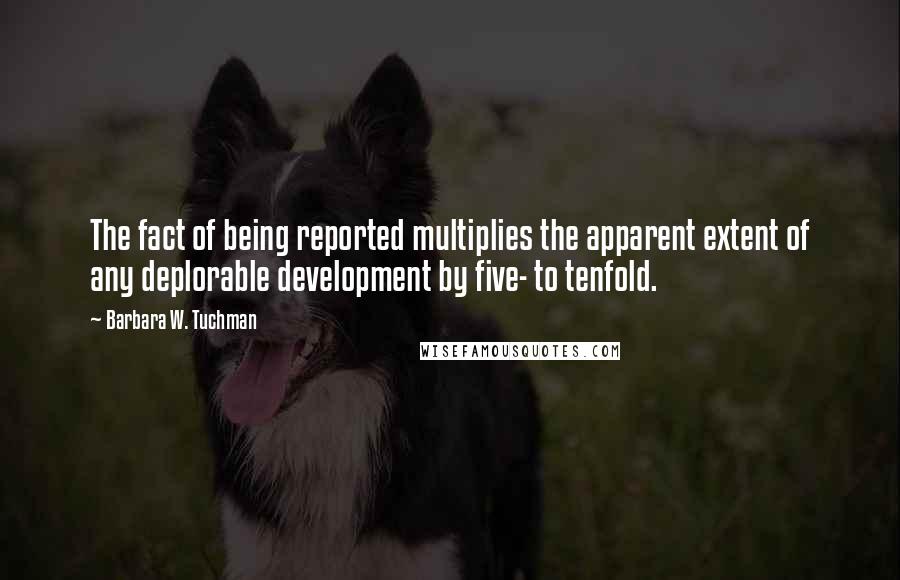 Barbara W. Tuchman Quotes: The fact of being reported multiplies the apparent extent of any deplorable development by five- to tenfold.