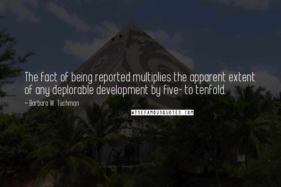 Barbara W. Tuchman Quotes: The fact of being reported multiplies the apparent extent of any deplorable development by five- to tenfold.