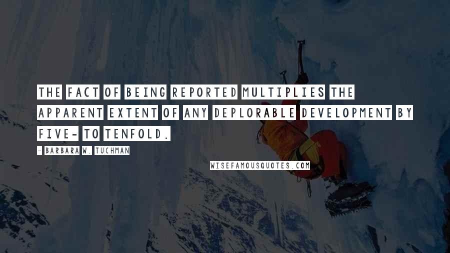 Barbara W. Tuchman Quotes: The fact of being reported multiplies the apparent extent of any deplorable development by five- to tenfold.