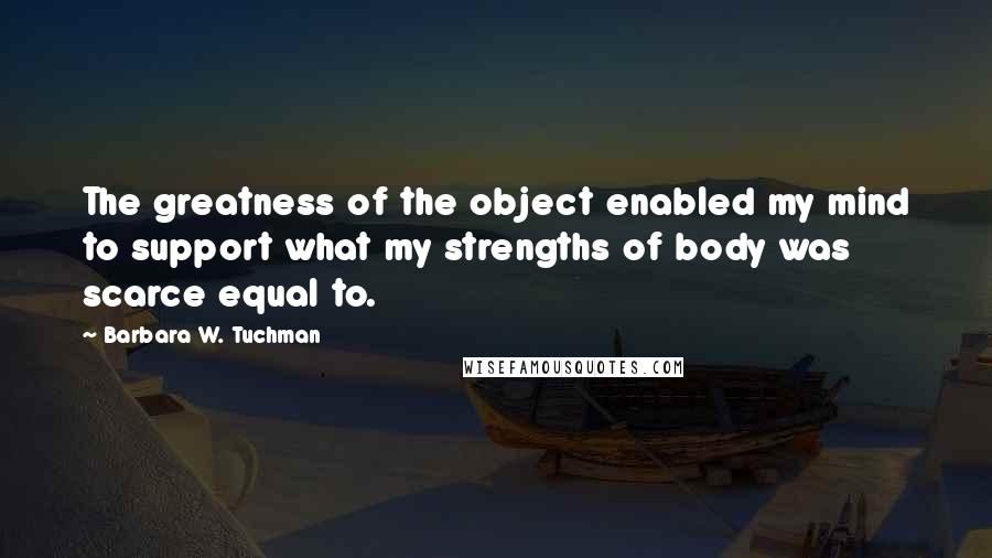 Barbara W. Tuchman Quotes: The greatness of the object enabled my mind to support what my strengths of body was scarce equal to.
