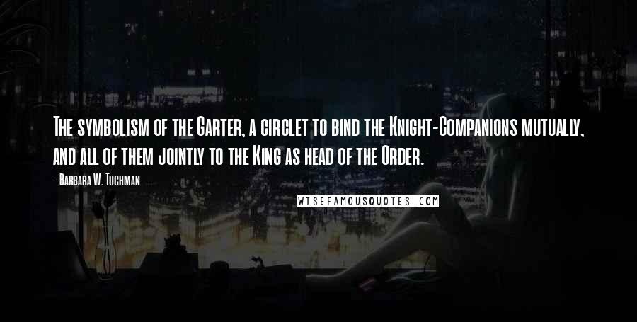 Barbara W. Tuchman Quotes: The symbolism of the Garter, a circlet to bind the Knight-Companions mutually, and all of them jointly to the King as head of the Order.