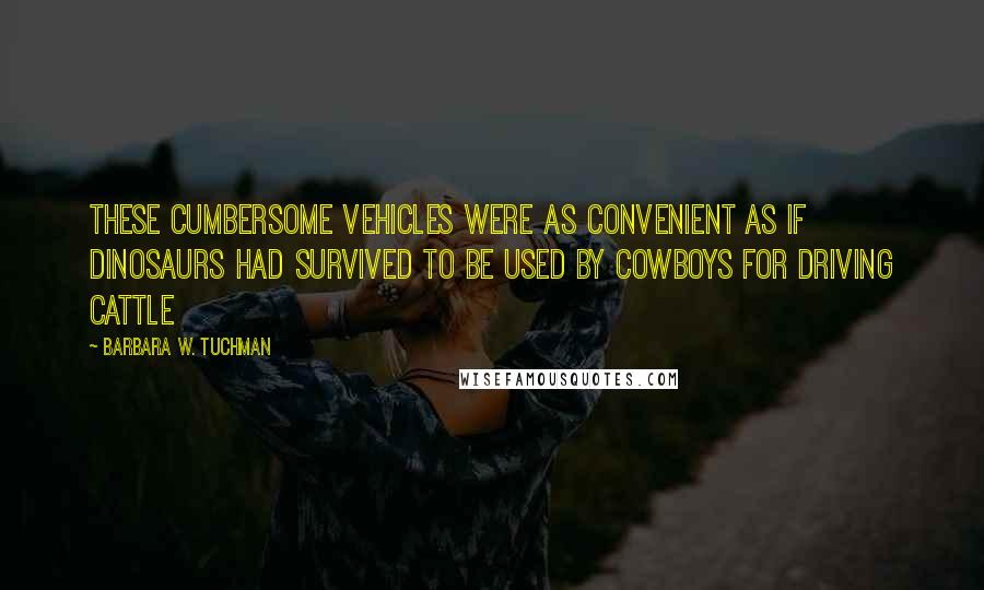 Barbara W. Tuchman Quotes: These cumbersome vehicles were as convenient as if dinosaurs had survived to be used by cowboys for driving cattle