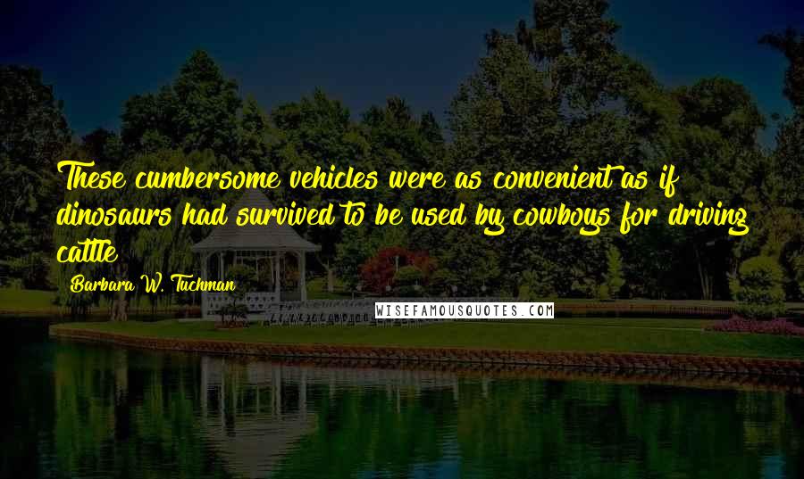 Barbara W. Tuchman Quotes: These cumbersome vehicles were as convenient as if dinosaurs had survived to be used by cowboys for driving cattle