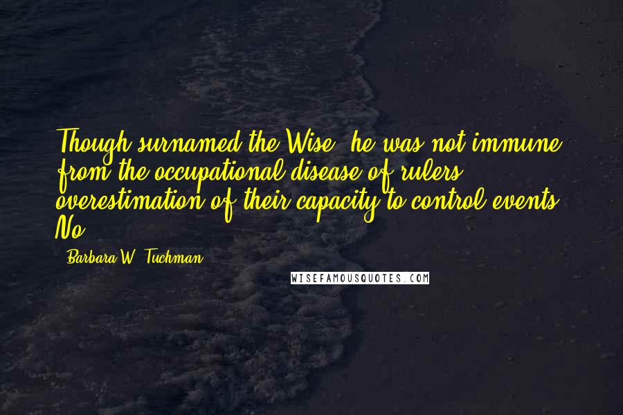 Barbara W. Tuchman Quotes: Though surnamed the Wise, he was not immune from the occupational disease of rulers: overestimation of their capacity to control events. No