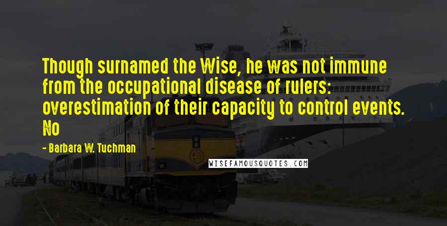 Barbara W. Tuchman Quotes: Though surnamed the Wise, he was not immune from the occupational disease of rulers: overestimation of their capacity to control events. No