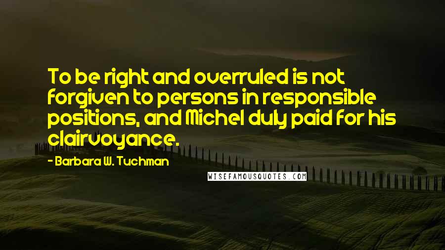Barbara W. Tuchman Quotes: To be right and overruled is not forgiven to persons in responsible positions, and Michel duly paid for his clairvoyance.