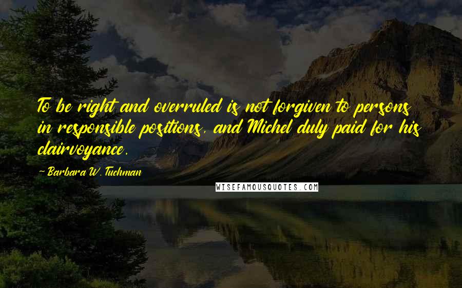 Barbara W. Tuchman Quotes: To be right and overruled is not forgiven to persons in responsible positions, and Michel duly paid for his clairvoyance.