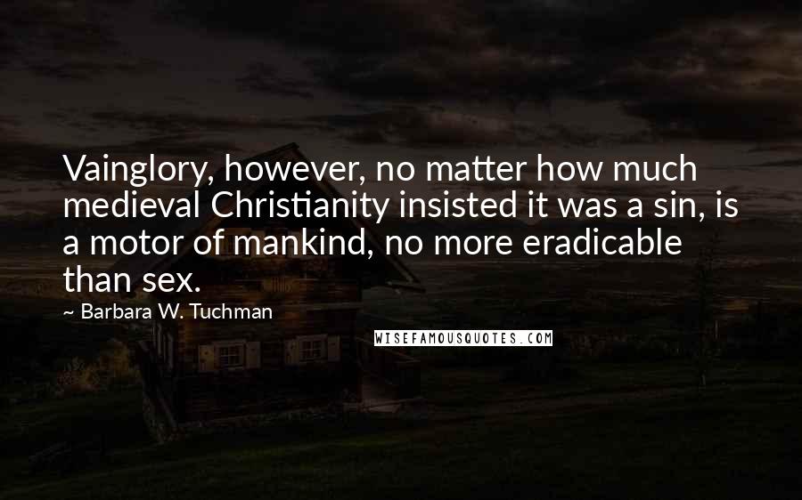 Barbara W. Tuchman Quotes: Vainglory, however, no matter how much medieval Christianity insisted it was a sin, is a motor of mankind, no more eradicable than sex.