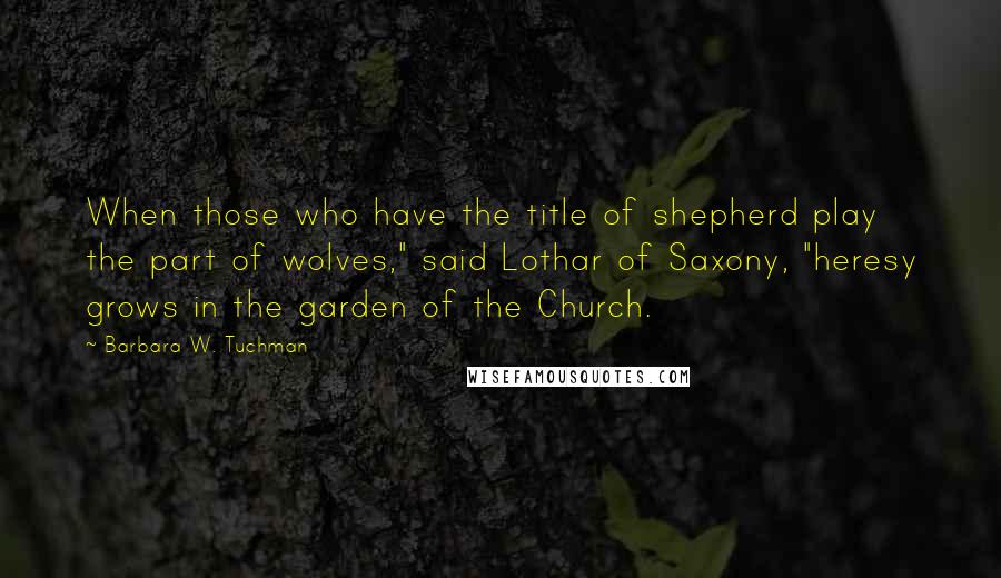 Barbara W. Tuchman Quotes: When those who have the title of shepherd play the part of wolves," said Lothar of Saxony, "heresy grows in the garden of the Church.