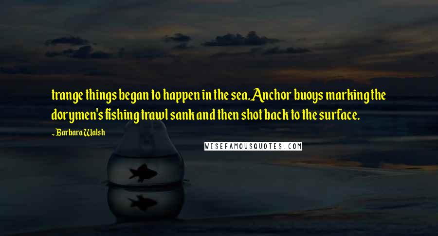 Barbara Walsh Quotes: trange things began to happen in the sea.Anchor buoys marking the dorymen's fishing trawl sank and then shot back to the surface.