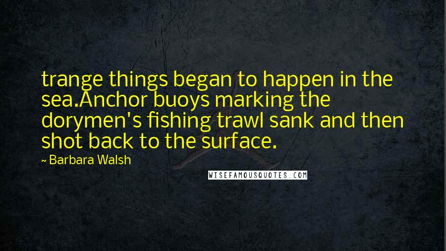 Barbara Walsh Quotes: trange things began to happen in the sea.Anchor buoys marking the dorymen's fishing trawl sank and then shot back to the surface.