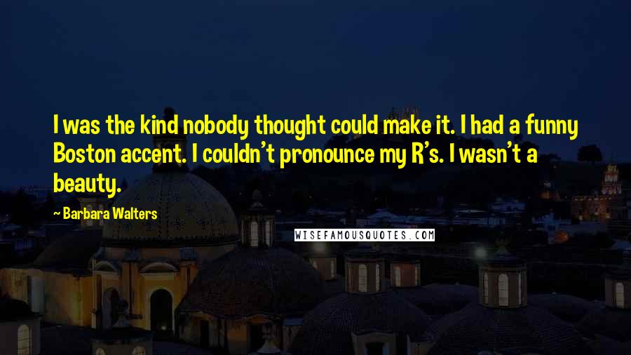 Barbara Walters Quotes: I was the kind nobody thought could make it. I had a funny Boston accent. I couldn't pronounce my R's. I wasn't a beauty.