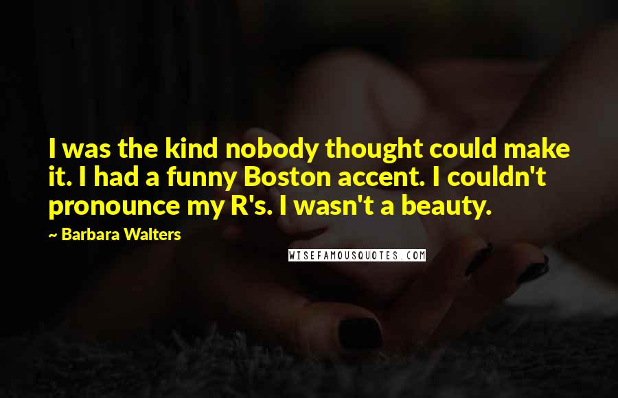 Barbara Walters Quotes: I was the kind nobody thought could make it. I had a funny Boston accent. I couldn't pronounce my R's. I wasn't a beauty.