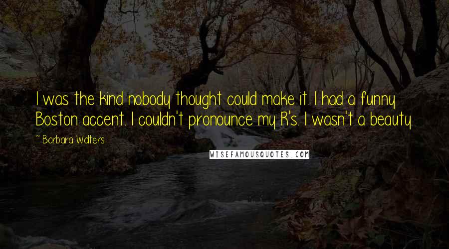 Barbara Walters Quotes: I was the kind nobody thought could make it. I had a funny Boston accent. I couldn't pronounce my R's. I wasn't a beauty.