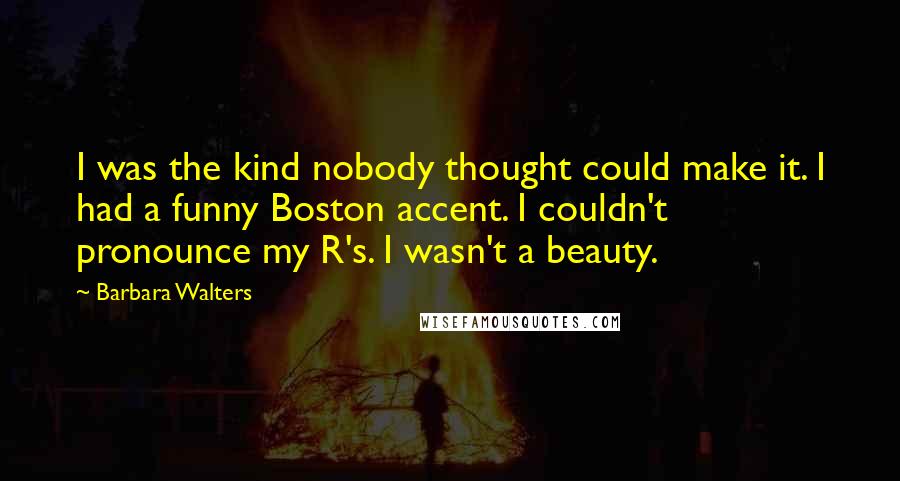 Barbara Walters Quotes: I was the kind nobody thought could make it. I had a funny Boston accent. I couldn't pronounce my R's. I wasn't a beauty.