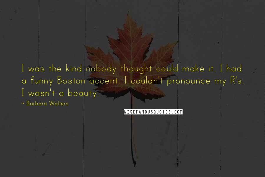 Barbara Walters Quotes: I was the kind nobody thought could make it. I had a funny Boston accent. I couldn't pronounce my R's. I wasn't a beauty.