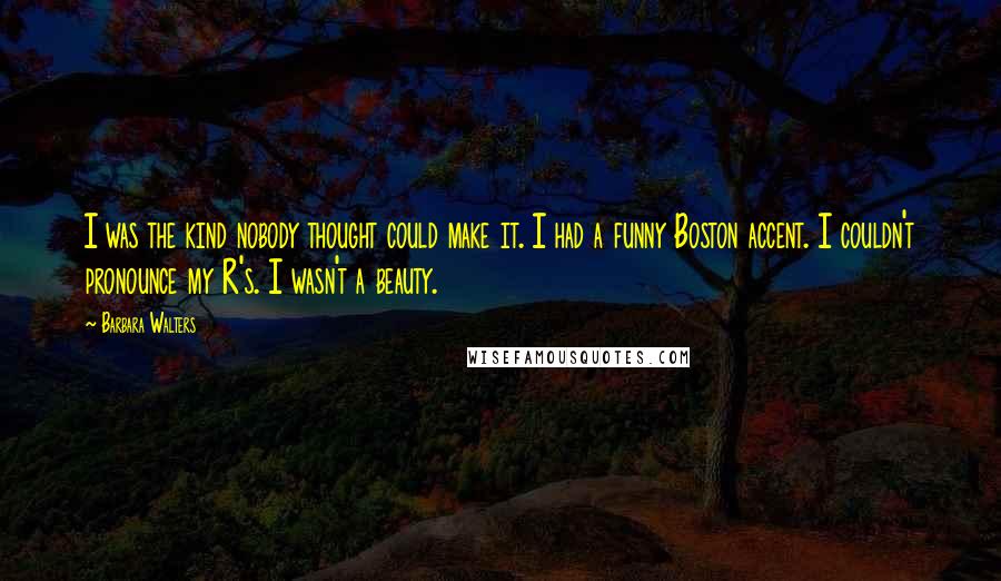 Barbara Walters Quotes: I was the kind nobody thought could make it. I had a funny Boston accent. I couldn't pronounce my R's. I wasn't a beauty.
