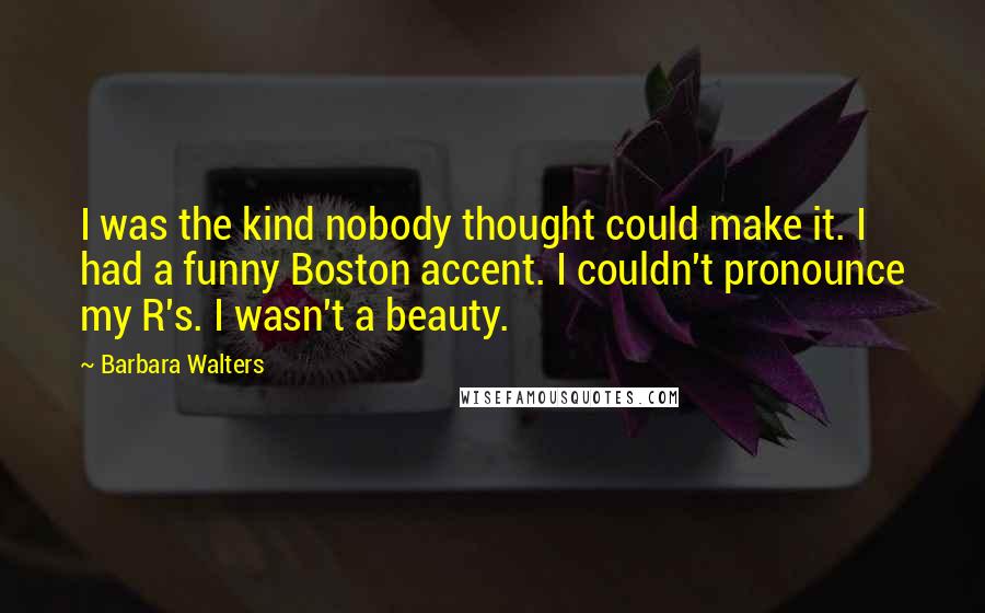 Barbara Walters Quotes: I was the kind nobody thought could make it. I had a funny Boston accent. I couldn't pronounce my R's. I wasn't a beauty.