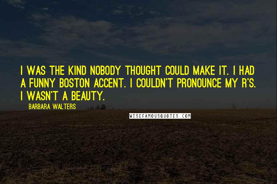 Barbara Walters Quotes: I was the kind nobody thought could make it. I had a funny Boston accent. I couldn't pronounce my R's. I wasn't a beauty.