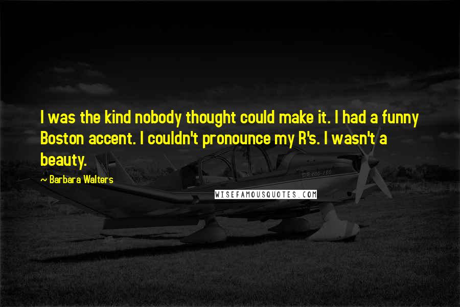 Barbara Walters Quotes: I was the kind nobody thought could make it. I had a funny Boston accent. I couldn't pronounce my R's. I wasn't a beauty.