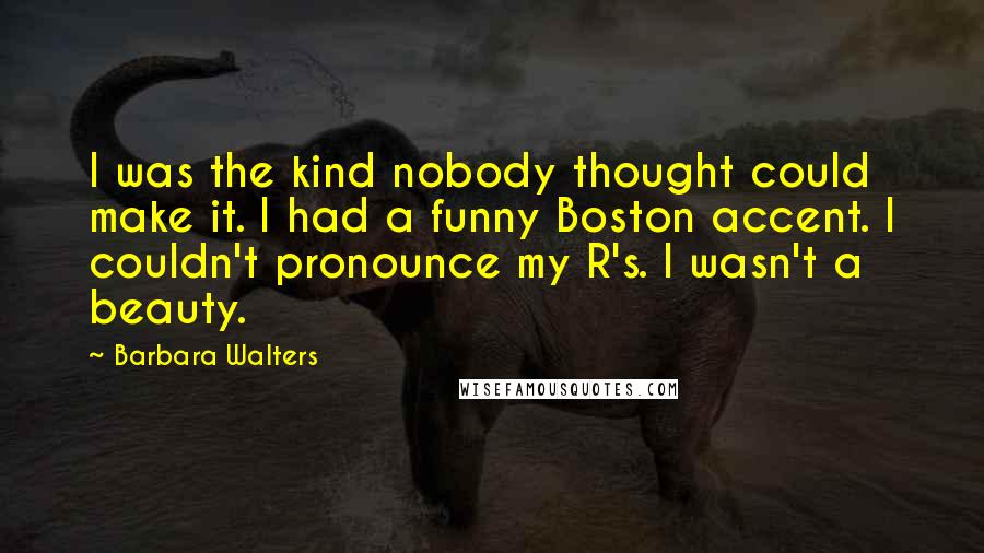 Barbara Walters Quotes: I was the kind nobody thought could make it. I had a funny Boston accent. I couldn't pronounce my R's. I wasn't a beauty.