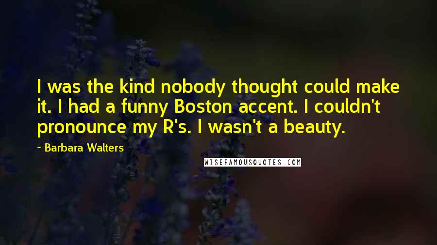 Barbara Walters Quotes: I was the kind nobody thought could make it. I had a funny Boston accent. I couldn't pronounce my R's. I wasn't a beauty.