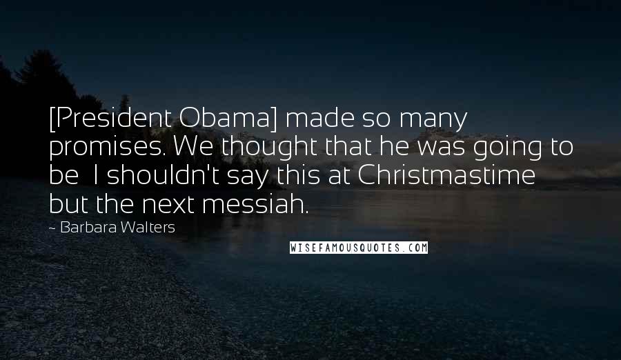 Barbara Walters Quotes: [President Obama] made so many promises. We thought that he was going to be  I shouldn't say this at Christmastime  but the next messiah.