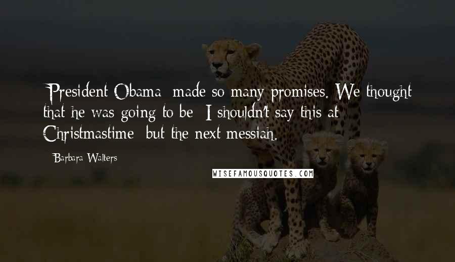Barbara Walters Quotes: [President Obama] made so many promises. We thought that he was going to be  I shouldn't say this at Christmastime  but the next messiah.