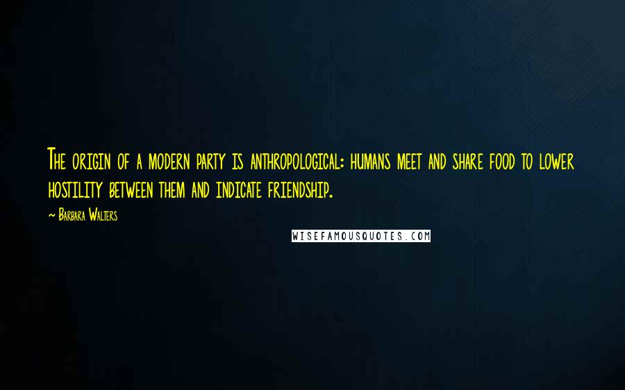 Barbara Walters Quotes: The origin of a modern party is anthropological: humans meet and share food to lower hostility between them and indicate friendship.