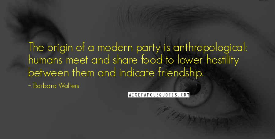 Barbara Walters Quotes: The origin of a modern party is anthropological: humans meet and share food to lower hostility between them and indicate friendship.