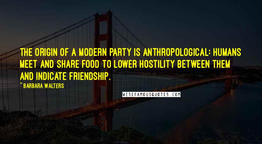 Barbara Walters Quotes: The origin of a modern party is anthropological: humans meet and share food to lower hostility between them and indicate friendship.