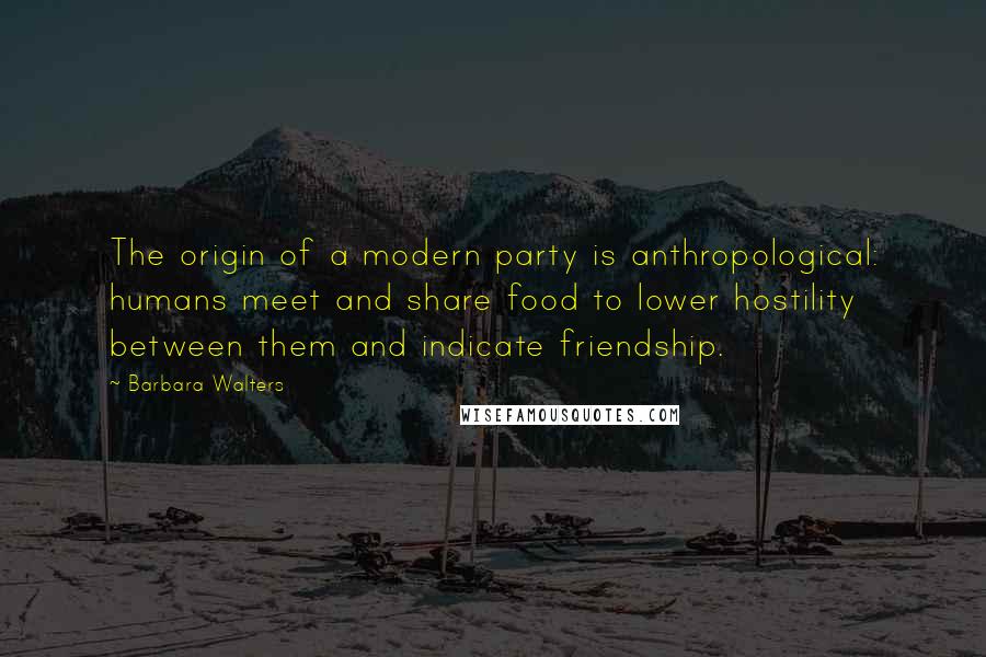 Barbara Walters Quotes: The origin of a modern party is anthropological: humans meet and share food to lower hostility between them and indicate friendship.