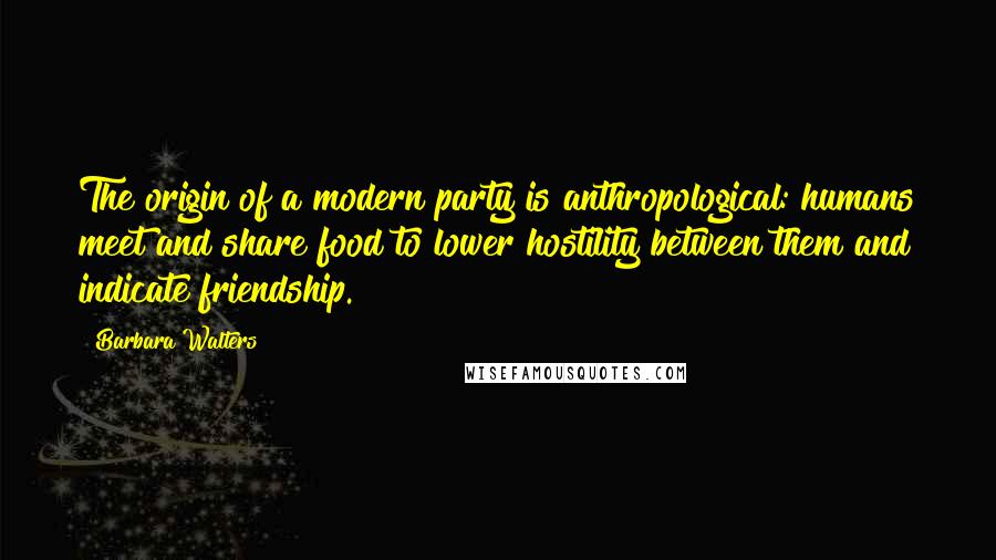 Barbara Walters Quotes: The origin of a modern party is anthropological: humans meet and share food to lower hostility between them and indicate friendship.