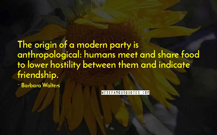 Barbara Walters Quotes: The origin of a modern party is anthropological: humans meet and share food to lower hostility between them and indicate friendship.