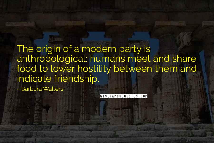 Barbara Walters Quotes: The origin of a modern party is anthropological: humans meet and share food to lower hostility between them and indicate friendship.