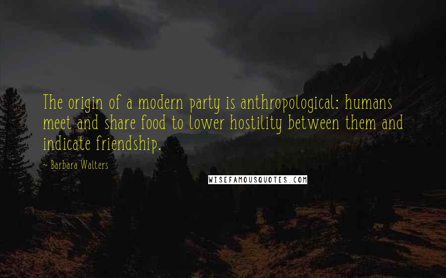 Barbara Walters Quotes: The origin of a modern party is anthropological: humans meet and share food to lower hostility between them and indicate friendship.