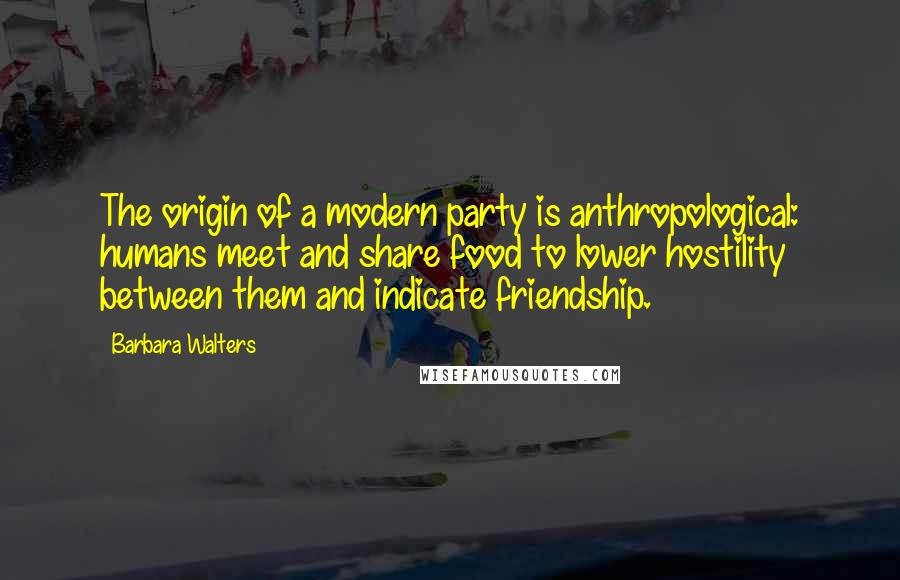 Barbara Walters Quotes: The origin of a modern party is anthropological: humans meet and share food to lower hostility between them and indicate friendship.