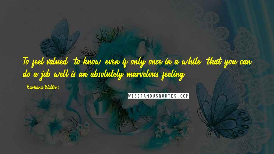 Barbara Walters Quotes: To feel valued, to know, even if only once in a while, that you can do a job well is an absolutely marvelous feeling.