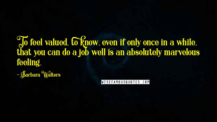 Barbara Walters Quotes: To feel valued, to know, even if only once in a while, that you can do a job well is an absolutely marvelous feeling.
