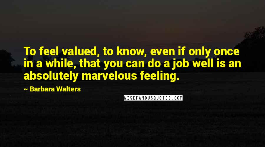 Barbara Walters Quotes: To feel valued, to know, even if only once in a while, that you can do a job well is an absolutely marvelous feeling.