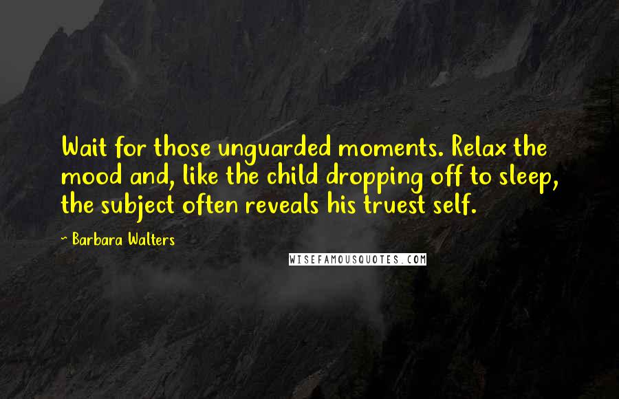 Barbara Walters Quotes: Wait for those unguarded moments. Relax the mood and, like the child dropping off to sleep, the subject often reveals his truest self.