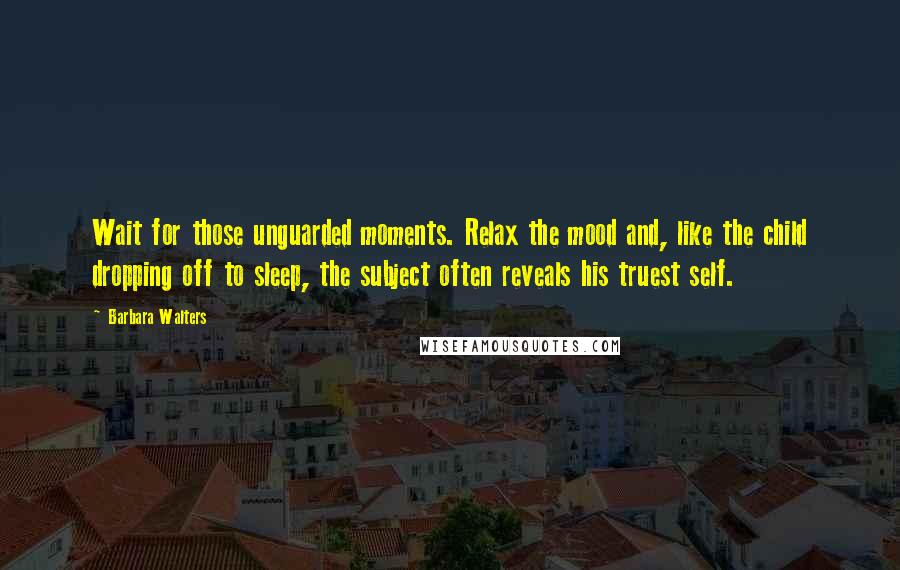 Barbara Walters Quotes: Wait for those unguarded moments. Relax the mood and, like the child dropping off to sleep, the subject often reveals his truest self.