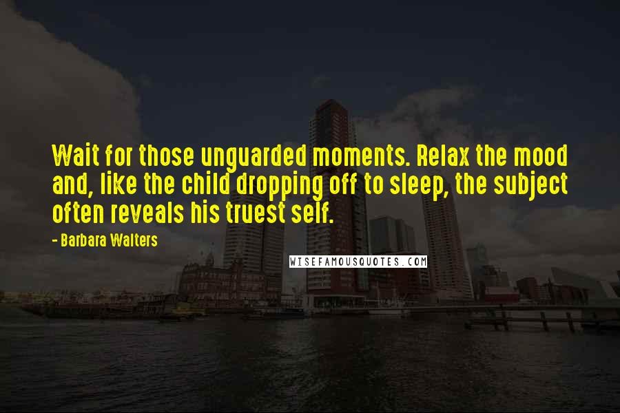 Barbara Walters Quotes: Wait for those unguarded moments. Relax the mood and, like the child dropping off to sleep, the subject often reveals his truest self.